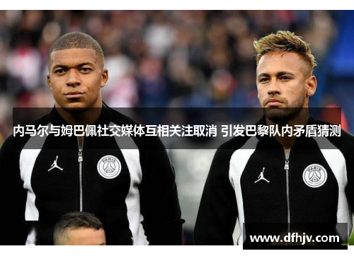 内马尔与姆巴佩社交媒体互相关注取消 引发巴黎队内矛盾猜测