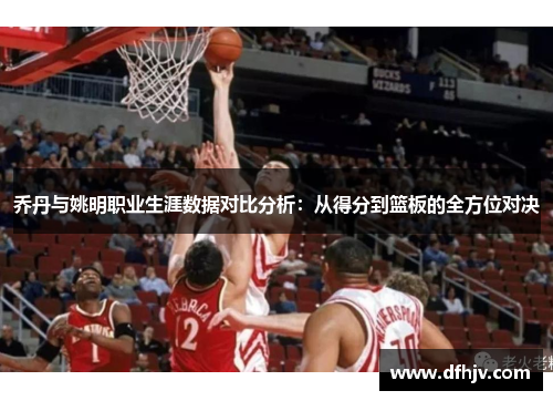 乔丹与姚明职业生涯数据对比分析：从得分到篮板的全方位对决