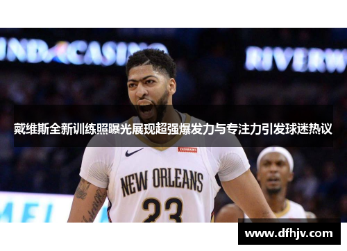 戴维斯全新训练照曝光展现超强爆发力与专注力引发球迷热议