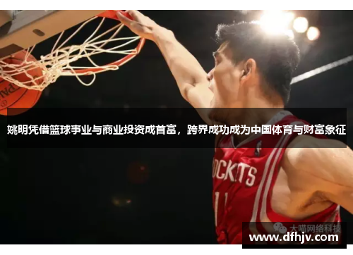 姚明凭借篮球事业与商业投资成首富，跨界成功成为中国体育与财富象征