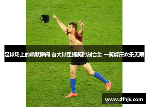 足球场上的幽默瞬间 各大球星搞笑时刻合集 一笑解压欢乐无限