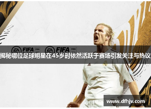 揭秘哪位足球明星在45岁时依然活跃于赛场引发关注与热议