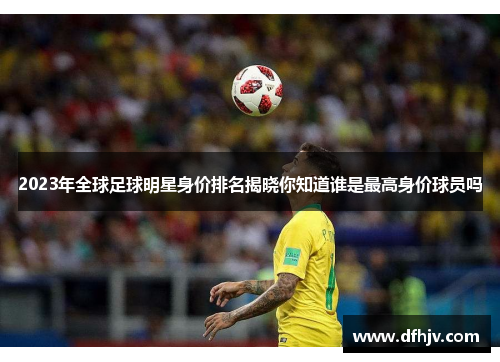 2023年全球足球明星身价排名揭晓你知道谁是最高身价球员吗