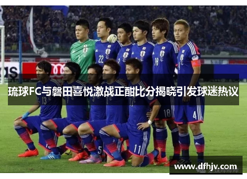 琉球FC与磐田喜悦激战正酣比分揭晓引发球迷热议