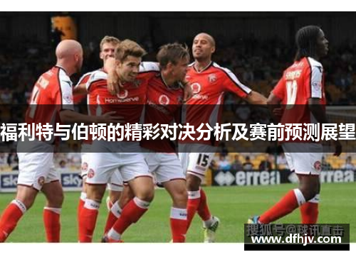 福利特与伯顿的精彩对决分析及赛前预测展望
